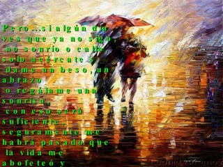 Pero...si algún día  ves que ya no sigo, no sonrío o callo,  solo acércate y dame un beso, un abrazo o regálame una sonrisa, con eso será suficiente, seguramente me habrá pasado que la vida me abofeteó y me sorprendió por un segundo.  