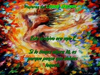 Este archivo era mío … Si lo tienes ahora tú, es porque pensé que debías tenerlo. Pinturas de:  LEONID AFREMOV 