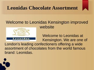 Leonidas Chocolate Assortment
Welcome to Leonidas Kensington improved
website
Welcome to Leonidas at
Kensington. We are one of
London’s leading confectioners offering a wide
assortment of chocolates from the world famous
brand: Leonidas.
 