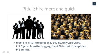 27
Pitfall: hire more and quick
• From the initial hiring set of 20 people, only 2 survived.
• In 2.5 years from the begging about 60 technical people left
the project.
 
