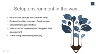 27
Setup environment in the way…
• Infrastructure services must have HA setup
• Deploy at least two instances of each service
• Setup monitoring and alerting
• To be sure that “temporary data” disappear after
redeployment
• To not configure something manually
 