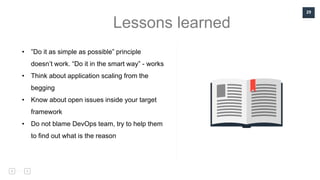 29
Lessons learned
• ”Do it as simple as possible” principle
doesn’t work. “Do it in the smart way” - works
• Think about application scaling from the
begging
• Know about open issues inside your target
framework
• Do not blame DevOps team, try to help them
to find out what is the reason
 
