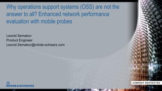 Leonid Semakov
Product Engineer
Leonid.Semakov@rohde-schwarz.com
Why operations support systems (OSS) are not the
answer to all? Enhanced network performance
evaluation with mobile probes
COMPANY RESTRICTED
 