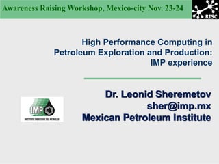Awareness Raising Workshop, Mexico-city Nov. 23-24



                     High Performance Computing in
              Petroleum Exploration and Production:
                                     IMP experience


                         Dr. Leonid Sheremetov
                                  sher@imp.mx
                     Mexican Petroleum Institute
 