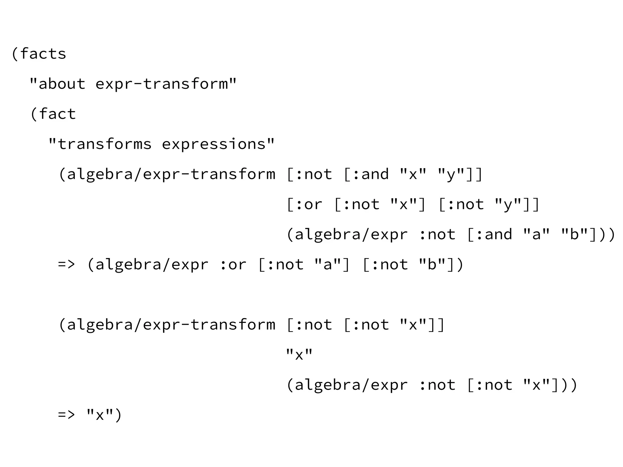 (facts
"about expr-transform"
(fact
"transforms expressions"
(algebra/expr-transform [:not [:and "x" "y"]]
[:or [:not "x"] [:not "y"]]
(algebra/expr :not [:and "a" "b"]))
=> (algebra/expr :or [:not "a"] [:not "b"])
(algebra/expr-transform [:not [:not "x"]]
"x"
(algebra/expr :not [:not "x"]))
=> "x")
 