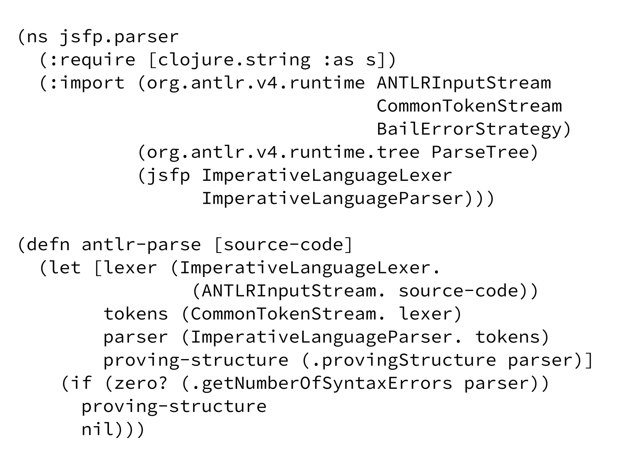 (ns jsfp.parser
(:require [clojure.string :as s])
(:import (org.antlr.v4.runtime ANTLRInputStream
CommonTokenStream
BailErrorStrategy)
(org.antlr.v4.runtime.tree ParseTree)
(jsfp ImperativeLanguageLexer
ImperativeLanguageParser)))
(defn antlr-parse [source-code]
(let [lexer (ImperativeLanguageLexer.
(ANTLRInputStream. source-code))
tokens (CommonTokenStream. lexer)
parser (ImperativeLanguageParser. tokens)
proving-structure (.provingStructure parser)]
(if (zero? (.getNumberOfSyntaxErrors parser))
proving-structure
nil)))
 
