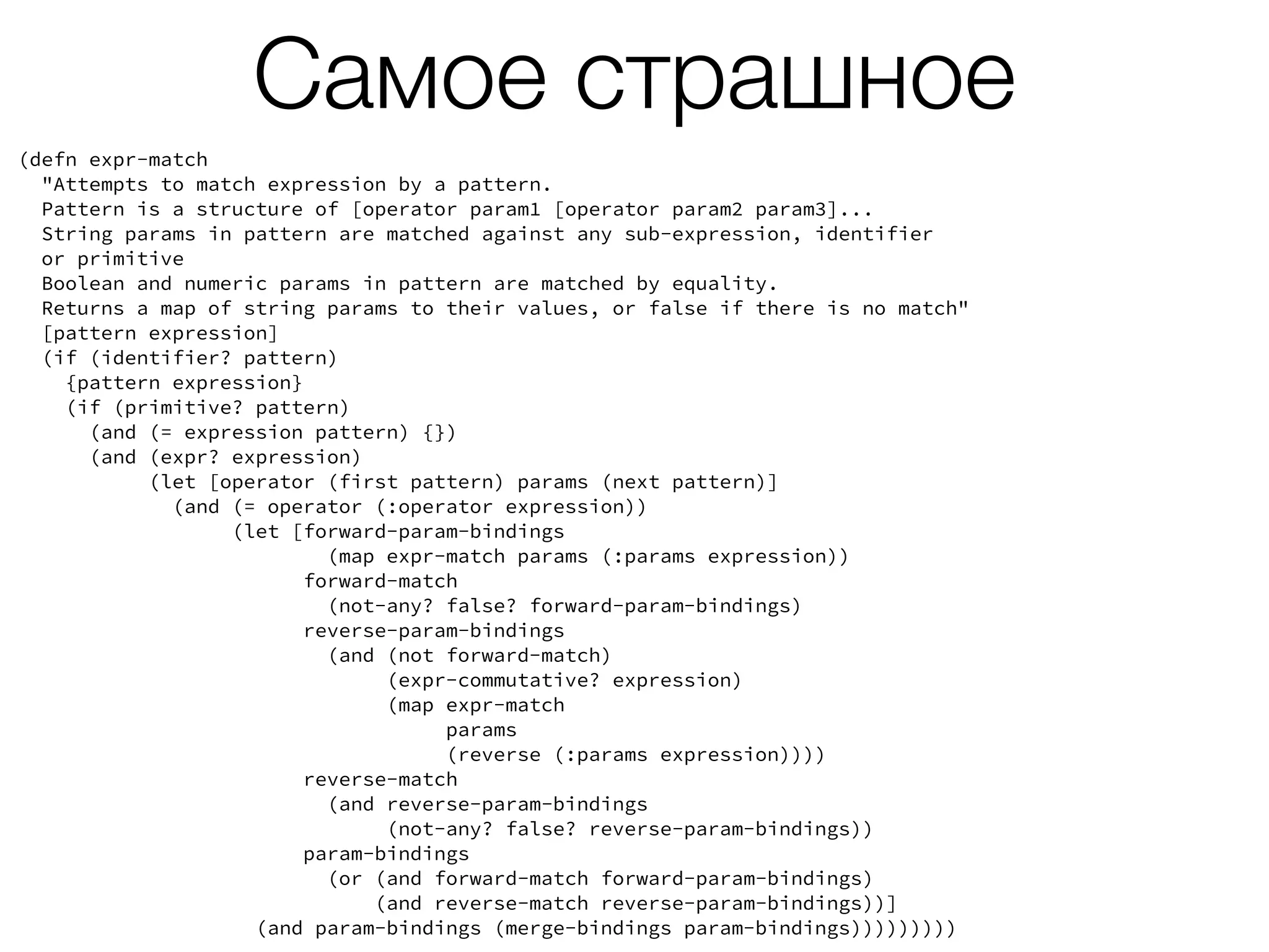 Самое страшное
(defn expr-match
"Attempts to match expression by a pattern.
Pattern is a structure of [operator param1 [operator param2 param3]...
String params in pattern are matched against any sub-expression, identifier
or primitive
Boolean and numeric params in pattern are matched by equality.
Returns a map of string params to their values, or false if there is no match"
[pattern expression]
(if (identifier? pattern)
{pattern expression}
(if (primitive? pattern)
(and (= expression pattern) {})
(and (expr? expression)
(let [operator (first pattern) params (next pattern)]
(and (= operator (:operator expression))
(let [forward-param-bindings
(map expr-match params (:params expression))
forward-match
(not-any? false? forward-param-bindings)
reverse-param-bindings
(and (not forward-match)
(expr-commutative? expression)
(map expr-match
params
(reverse (:params expression))))
reverse-match
(and reverse-param-bindings
(not-any? false? reverse-param-bindings))
param-bindings
(or (and forward-match forward-param-bindings)
(and reverse-match reverse-param-bindings))]
(and param-bindings (merge-bindings param-bindings)))))))))
 