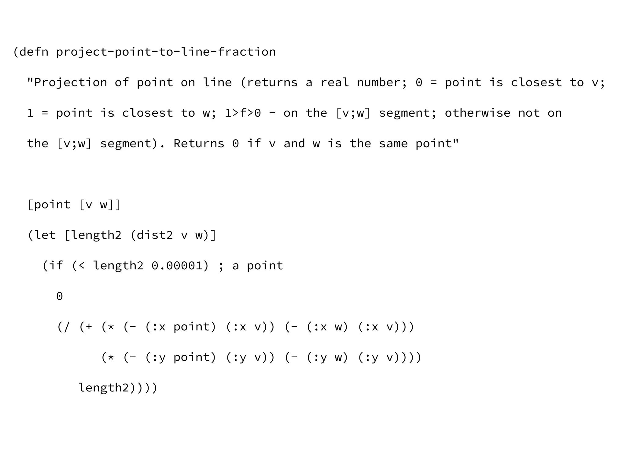 (defn project-point-to-line-fraction
"Projection of point on line (returns a real number; 0 = point is closest to v;
1 = point is closest to w; 1>f>0 - on the [v;w] segment; otherwise not on
the [v;w] segment). Returns 0 if v and w is the same point"
[point [v w]]
(let [length2 (dist2 v w)]
(if (< length2 0.00001) ; a point
0
(/ (+ (* (- (:x point) (:x v)) (- (:x w) (:x v)))
(* (- (:y point) (:y v)) (- (:y w) (:y v))))
length2))))
 
