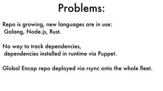 Problems:
Repo is growing, new languages are in use:
Golang, Node.js, Rust.
No way to track dependencies,
dependencies installed in runtime via Puppet.
Global Encap repo deployed via rsync onto the whole ﬂeet.
 