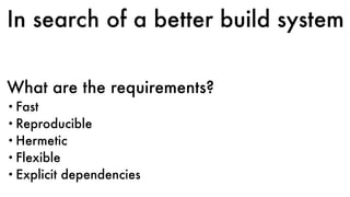 In search of a better build system
What are the requirements?
• Fast
• Reproducible
• Hermetic
• Flexible
• Explicit dependencies
 