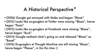 A Historical Perspective*
•(2006) Google got annoyed with Make and began “Blaze”
•(2012) Looks like ex-googlers at Twitter were missing “Blaze”, hence
began “Pants”
•(2013) Looks like ex-googlers at Facebook were missing “Blaze”,
hence began “Buck”
•(2014) Google realised what’s going on and released “Blaze” as
“Bazel”
•(2016) Ex-googlers at Thought Machine are still missing “Blaze”,
hence began “Please”, in Go this time :)
 