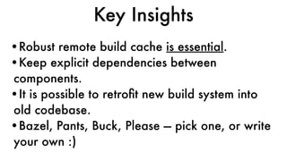 Key Insights
•Robust remote build cache is essential.
•Keep explicit dependencies between
components.
•It is possible to retroﬁt new build system into
old codebase.
•Bazel, Pants, Buck, Please — pick one, or write
your own :)
 