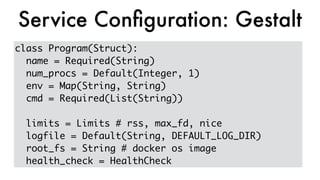 class Program(Struct):
name = Required(String)
num_procs = Default(Integer, 1)
env = Map(String, String)
cmd = Required(List(String))
limits = Limits # rss, max_fd, nice
logfile = Default(String, DEFAULT_LOG_DIR)
root_fs = String # docker os image
health_check = HealthCheck
Service Conﬁguration: Gestalt
 