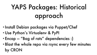 YAPS Packages: Historical
approach
•Install Debian packages via Puppet/Chef
•Use Python’s Virtualenv & PyPI
•Encap — “Bag of rats” dependencies :)
•Blast the whole repo via rsync every few minutes
by CRON
 