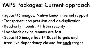 YAPS Packages: Current approach
•SquashFS images. Native Linux in-kernel support
•Transparent compression and de-duplication
•Read-only mounts, +1 from security
•Loopback device mounts are fast
•SquashFS image has 1+ Bazel targets and
transitive dependency closure for each target
 