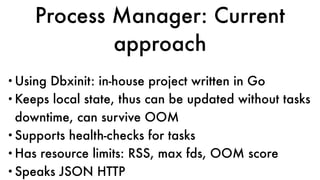 Process Manager: Current
approach
•Using Dbxinit: in-house project written in Go
•Keeps local state, thus can be updated without tasks
downtime, can survive OOM
•Supports health-checks for tasks
•Has resource limits: RSS, max fds, OOM score
•Speaks JSON HTTP
 
