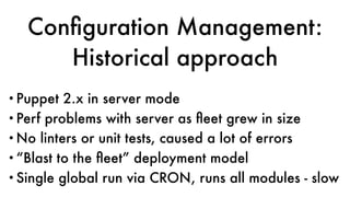 Conﬁguration Management:
Historical approach
•Puppet 2.x in server mode
•Perf problems with server as ﬂeet grew in size
•No linters or unit tests, caused a lot of errors
•“Blast to the ﬂeet” deployment model
•Single global run via CRON, runs all modules - slow
 