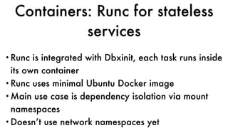 Containers: Runc for stateless
services
•Runc is integrated with Dbxinit, each task runs inside
its own container
•Runc uses minimal Ubuntu Docker image
•Main use case is dependency isolation via mount
namespaces
•Doesn’t use network namespaces yet
 