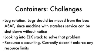 Containers: Challenges
•Log rotation. Logs should be moved from the box
ASAP, since machine with stateless service can be
shut down without notice
•Looking into ELK stack to solve that problem
•Resource accounting. Currently doesn’t enforce any
resource limits
 