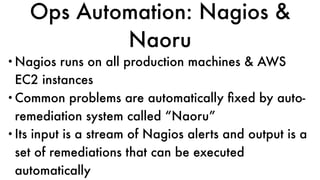 Ops Automation: Nagios &
Naoru
•Nagios runs on all production machines & AWS
EC2 instances
•Common problems are automatically ﬁxed by auto-
remediation system called “Naoru”
•Its input is a stream of Nagios alerts and output is a
set of remediations that can be executed
automatically
 