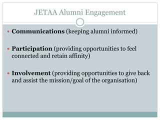 JETAA Alumni Engagement
 Communications (keeping alumni informed)
 Participation (providing opportunities to feel
connected and retain affinity)
 Involvement (providing opportunities to give back
and assist the mission/goal of the organisation)
 