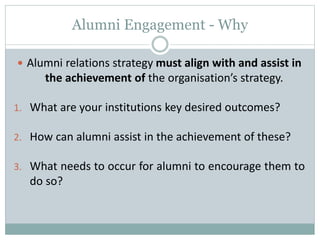 Alumni Engagement - Why
 Alumni relations strategy must align with and assist in
the achievement of the organisation’s strategy.
1. What are your institutions key desired outcomes?
2. How can alumni assist in the achievement of these?
3. What needs to occur for alumni to encourage them to
do so?
 
