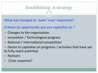 Establishing A strategy
What has changed to make ‘now’ important?
Is there an opportunity you can capitalise on ?
 Changes to the organisation
 Innovation / Technological progress
 National / International competition
 Desire to capitalise on programs / activities that have yet
to fully reach potential
 Partners
 Crisis response?
 