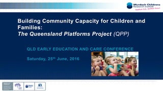 Building Community Capacity for Children and
Families:
The Queensland Platforms Project (QPP)
QLD EARLY EDUCATION AND CARE CONFERENCE
Saturday, 25th June, 2016
 