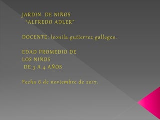 JARDIN DE NIÑOS
“ALFREDO ADLER”
DOCENTE: leonila gutierrez gallegos.
EDAD PROMEDIO DE
LOS NIÑOS
DE 3 A 4 AÑOS
Fecha 6 de noviembre de 2017.
 