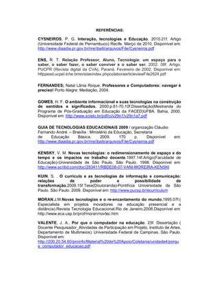 REFERÊNCIAS:

CYSNEIROS, P. G. Interação, tecnologias e Educação. 2010.21f. Artigo
(Universidade Federal de Pernambuco) Recife. Março de 2010. Disponível em:
http://www.diaadia.pr.gov.br/nre/ibaiti/arquivos/File/Cysneiros.pdf

ENS, R. T. Relação Professor, Aluno, Tecnologia: um espaço para o
saber, o saber fazer, o saber conviver e o saber ser. 2002. 08f. Artigo.
PUCPR (Revista digital da CVA), Paraná. Fevereiro de 2002. Disponível em:
httppead.ucpel.tche.brrevistasindex.phpcolaboraarticleviewFile2624.pdf

FERNANDES; Natal Lânia Roque. Professores e Computadores: navegar é
preciso! Porto Alegre: Mediação, 2004.

GOMES, H. F. O ambiente informacional e suas tecnologias na construção
de sentidos e significados. 2000.p.61-70.10f.Dissertação(Mestranda do
Programa de Pós-Graduação em Educação da FACED)UFBA. Bahia, 2000.
Disponível em: http://www.scielo.br/pdf/ci/v29n1/v29n1a7.pdf

GUIA DE TECNOLOGIAS EDUCACIONAIS 2009 / organização Cláudio
Fernando André. – Brasília : Ministério da Educação, Secretaria
de      Educação       Básica,     2009.       170      p.     Disponível   em:
http://www.diaadia.pr.gov.br/nre/ibaiti/arquivos/File/Cysneiros.pdf

KENSKY, V. M. Novas tecnologias: o redimensionamento de espaço e do
tempo e os impactos no trabalho docente.1997.14f.Artigo(Faculdade de
Educação)-Universidade de São Paulo. São Paulo. 1998. Disponível em:
http://www.scribd.com/doc/283411/RBDE08-07-VANI-MOREIRA-KENSKI

KUIN, S. . O currículo e as tecnologias de informação e comunicação:
relações         de         poder          e        possibilidade      de
transformação.2009.15f.Tese(Doutoranda)-Pontifícia Universidade de São
Paulo. São Paulo. 2009. Disponível em: http://www.pucsp.br/ecurriculum

MORAN,J.M.Novas tecnologias e o re-encantamento do mundo.1995.07f.(
Especialista em projetos inovadores na educação presencial e a
distância).Revista Tecnologia Educacional.Rio de Janeiro.2008.Disponível em:
http://www.eca.usp.br/prof/moran/novtec.htm

VALENTE, J. A.. Por que o computador na educação. 25f. Dissertação (
Docente Pesquisador_Atividades de Participação em Projeto, Instituto de Artes,
Departamento de Multimeios). Universidade Federal de Campinas. São Paulo.
Disponível em:
http://200.20.54.60/proinfo/Material%20de%20Apoio/Coletania/unidade4/porqu
e_computador_educacao.pdf
 