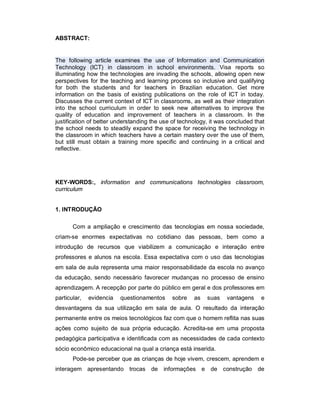 ABSTRACT:


The following article examines the use of Information and Communication
Technology (ICT) in classroom in school environments. Visa reports so
illuminating how the technologies are invading the schools, allowing open new
perspectives for the teaching and learning process so inclusive and qualifying
for both the students and for teachers in Brazilian education. Get more
information on the basis of existing publications on the role of ICT in today.
Discusses the current context of ICT in classrooms, as well as their integration
into the school curriculum in order to seek new alternatives to improve the
quality of education and improvement of teachers in a classroom. In the
justification of better understanding the use of technology, it was concluded that
the school needs to steadily expand the space for receiving the technology in
the classroom in which teachers have a certain mastery over the use of them,
but still must obtain a training more specific and continuing in a critical and
reflective.




KEY-WORDS:, information and communications technologies classroom,
curriculum


1. INTRODUÇÃO

       Com a ampliação e crescimento das tecnologias em nossa sociedade,
criam-se enormes expectativas no cotidiano das pessoas, bem como a
introdução de recursos que viabilizem a comunicação e interação entre
professores e alunos na escola. Essa expectativa com o uso das tecnologias
em sala de aula representa uma maior responsabilidade da escola no avanço
da educação, sendo necessário favorecer mudanças no processo de ensino
aprendizagem. A recepção por parte do público em geral e dos professores em
particular,   evidencia   questionamentos    sobre    as   suas    vantagens    e
desvantagens da sua utilização em sala de aula. O resultado da interação
permanente entre os meios tecnológicos faz com que o homem reflita nas suas
ações como sujeito de sua própria educação. Acredita-se em uma proposta
pedagógica participativa e identificada com as necessidades de cada contexto
sócio econômico educacional na qual a criança está inserida.
       Pode-se perceber que as crianças de hoje vivem, crescem, aprendem e
interagem apresentando trocas de informações e de construção de
 