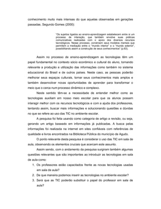 conhecimento muito mais intensas do que aquelas observadas em gerações
passadas. Segundo Gomes (2000):


                    “Os sujeitos ligados ao ensino-aprendizagem estabelecem entre si um
                    processo de interação, que também envolve suas práticas
                    comunicativas realizadas com o apoio dos diversos recursos
                    tecnológicos. Nesse processo, constroem seus modelos mentais que
                    permitem a mediação entre o “mundo interior” e o “mundo exterior”,
                    possibilitando assim a construção de seus conhecimentos” (p.63).


      Assim no processo de ensino-aprendizagem as tecnologias têm um
papel fundamental no contexto sócio econômico e cultural do aluno, tornando
relevante a produção e utilização das informações como também no sistema
educacional do Brasil e de outros países. Neste caso, as pessoas poderão
melhorar seus espaços culturais, tornar seus conhecimentos mais amplos e
também desenvolver novas oportunidades de aprender para transformar o
meio que o cerca num processo dinâmico e complexo.
      Neste sentido têm-se a necessidade de entender melhor como as
tecnologias auxiliam em nosso meio escolar para que os alunos possam
interagir melhor com os recursos tecnológicos e com a ajuda dos professores,
tentando assim, buscar mais informações e solucionando questões e dúvidas
no que se refere ao uso das TIC no ambiente escolar.
      A pesquisa foi feita usando como categoria de artigo a revisão, ou seja,
gerando um artigo baseado em informações já publicadas. A busca pelas
informações foi realizada na internet em sites confiáveis com referências de
qualidade e livros encontrados na Biblioteca Pública do município de Agudo.
      O ponto relevante desta pesquisa é considerar o uso das TIC em sala de
aula, observando os elementos cruciais que acercam este assunto.
      Assim sendo, com o andamento da pesquisa surgiram também algumas
questões relevantes que são importantes ao introduzir as tecnologias em sala
de aula como:
   1. Os professores estão capacitados frente as novas tecnologias usadas
      em sala de aula?
   2. De que maneira podemos inserir as tecnologias no ambiente escolar?
   3. Será que as TIC poderão substituir o papel do professor em sala de
      aula?
 