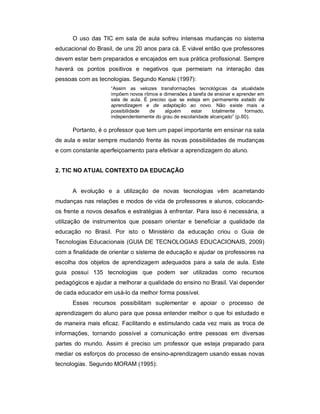 O uso das TIC em sala de aula sofreu intensas mudanças no sistema
educacional do Brasil, de uns 20 anos para cá. É viável então que professores
devem estar bem preparados e encajados em sua prática profissional. Sempre
haverá os pontos positivos e negativos que permeiam na interação das
pessoas com as tecnologias. Segundo Kenski (1997):
                     “Assim as velozes transformações tecnológicas da atualidade
                     impõem novos ritmos e dimensões à tarefa de ensinar e aprender em
                     sala de aula. É preciso que se esteja em permanente estado de
                     aprendizagem e de adaptação ao novo. Não existe mais a
                     possibilidade   de     alguém    estar     totalmente     formado,
                     independentemente do grau de escolaridade alcançado” (p.60).

      Portanto, é o professor que tem um papel importante em ensinar na sala
de aula e estar sempre mudando frente às novas possibilidades de mudanças
e com constante aperfeiçoamento para efetivar a aprendizagem do aluno.


2. TIC NO ATUAL CONTEXTO DA EDUCAÇÃO


      A evolução e a utilização de novas tecnologias vêm acarretando
mudanças nas relações e modos de vida de professores e alunos, colocando-
os frente a novos desafios e estratégias à enfrentar. Para isso é necessária, a
utilização de instrumentos que possam orientar e beneficiar a qualidade da
educação no Brasil. Por isto o Ministério da educação criou o Guia de
Tecnologias Educacionais (GUIA DE TECNOLOGIAS EDUCACIONAIS, 2009)
com a finalidade de orientar o sistema de educação e ajudar os professores na
escolha dos objetos de aprendizagem adequados para a sala de aula. Este
guia possui 135 tecnologias que podem ser utilizadas como recursos
pedagógicos e ajudar a melhorar a qualidade do ensino no Brasil. Vai depender
de cada educador em usá-lo da melhor forma possível.
      Esses recursos possibilitam suplementar e apoiar o processo de
aprendizagem do aluno para que possa entender melhor o que foi estudado e
de maneira mais eficaz. Facilitando e estimulando cada vez mais as troca de
informações, tornando possível a comunicação entre pessoas em diversas
partes do mundo. Assim é preciso um professor que esteja preparado para
mediar os esforços do processo de ensino-aprendizagem usando essas novas
tecnologias. Segundo MORAM (1995):
 