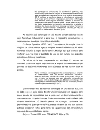 “As tecnologias de comunicação não substituem o professor, mas
                      modificam algumas das suas funções. A tarefa de passar informações
                      pode ser deixada aos bancos de dados, livros, vídeos, programas em
                      CD. O professor se transforma agora no estimulador da curiosidade
                      do aluno por querer conhecer, por pesquisar, por buscar a informação
                      mais relevante. Num segundo momento, coordena o processo de
                      apresentação dos resultados pelos alunos. Depois, questiona alguns
                      dos dados apresentados, contextualiza os resultados, os adapta à
                      realidade dos alunos, questiona os dados apresentados. Transforma
                      informação em conhecimento e conhecimento em saber, em vida, em
                      sabedoria -o conhecimento com ética” (p.06).


       Ao tratarmos das tecnologias em sala de aula, também estamos lidando
com Tecnologia Educacional e para isso é necessário conceituarmos e
caracterizarmos tecnologia no âmbito da educação.
       Conforme Cysneiros (2010, p.03) “conceituamos tecnologia como o
conjunto de conhecimentos ligados a objetos materiais construídos por seres
humanos, incluindo o próprio objeto técnico”. Ou seja, algo que foi criado para
melhorar cada vez mais a qualidade de vida do ser humano nos aspectos
psicológicos, físicos e trabalhistas.
       Ele retrata ainda que independente da tecnologia for simples ou
complexa pode-se de algum modo melhorar e ampliar os conhecimentos que
poderão ser adquiridos melhorando a sua qualidade de vida ou bem estar da
pessoa.
                      “Tanto em relação a tecnologias simples como complexas, o conjunto
                      de conhecimentos pode ser enorme, envolvendo concepção,
                      desenho, fabricação, manutenção, modos de utilização, culturas de
                      uso, formação de pessoas para uso adequado, consequências
                      individuais e coletivas da tecnologia, etc. São conhecimentos que não
                      fazem parte da materialidade do objeto, mas são essenciais para sua
                      caracterização como tecnologia” (p. 3).


       Evidenciando o fato de inserir as tecnologias em uma sala de aula, não
se pode esquecer que a escola deve ter uma infraestrutura bem equipada para
poder atender as necessidades que a cerca, com um bom funcionamento e
manutenção dos computadores por órgãos competentes e responsáveis pelo
sistema educacional. É preciso pensar na formação continuada dos
professores para que haja ensino de qualidade nas salas de aula e as políticas
públicas oferecerem verbas para manter os equipamentos com infra-estrutura
adequada às necessidades da escola.
       Segundo Torres (1999, apud FERNANDES, 2004, p.63):
 