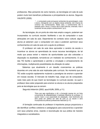 professores. Mas pensando de outra maneira, as tecnologias em sala de aula
podem muito bem beneficiar professores e principalmente os alunos. Segundo
VALENTE (2008):
                      “... o computador pode enriquecer ambientes de aprendizagem, onde
                     o aluno, interagindo com os objetos desse ambiente, tem chance de
                     construir seu conhecimento. Neste caso, o conhecimento não é
                     passado para o aluno. O aluno não é mais instruído, ensinado, mas é
                     construtor de seu próprio conhecimento” (p.2).

      As tecnologias, de um ponto de vista mais amplo e seguro, poderiam ser
incorporados no currículo escolar; facilitando o uso do computador e suas
atribuições em sala de aula. Dependendo do contexto sócio cultural, alguns
alunos já saberiam usar o computador em casa e poderiam aprimorar seus
conhecimentos em sala de aula com a ajuda do professor.
      O professor em sala de aula deve aproveitar o cenário da escola e
incentivar os alunos ao aprendizado de novos recursos tecnológicos, de tal
modo que possa extrair o máximo de oportunidades que são colocadas a
disposição na atualidade, tornando-se um mediador do conhecimento. O uso
das TIC facilita o aprendizado e permite a circulação e armazenamento de
informações, multiplicando possibilidades da utilização do saber.
      Sabemos que atualmente é um desafio vivenciarmos as práticas
docentes em uma sala de aula implicadas pelo currículo. No momento que as
TIC estão surgindo rapidamente mudando o paradigma de ensinar e aprender
em nossas escolas. O mercado de trabalho hoje, exige uso de computador,
nada mais justo do que inserir as tecnologias no currículo escolar, na qual o
professor deve estar preparado para ensinar os alunos e os alunos preparados
para as tecnologias que os cercam.
      Segundo Imbernón (2002, apud KUIN, 2009, p.11):

                     “Para que seja significativa e útil, a formação precisa ter um forte
                     componente de adaptabilidade à realidade diferente do professor. E
                     quanto maior a sua capacidade de adaptação, mais facilmente ela
                     será posta em prática em sala de aula ou na escola e será
                     incorporada às práticas profissionais habituais”(p.17).

      A formação continuada do professor é importante porque proporciona a
ele identificar conflitos cotidianos e pedagógicos para solucioná-los e aprender
com seus próprios erros, visando à reconstrução de sua prática de maneira
integradora e socializadora.
 