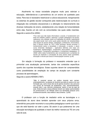 Atualmente na nossa sociedade prega-se muito para valorizar a
educação, defendendo-se a permanência de um ensino de qualidade para
todos. Para isso é necessário reestruturar a cultura educacional, reorganizando
os sistemas de gestão escolar começando pela reestruturação do currículo à
integração dos conteúdos educacionais e a alteração no relacionamento das
diversas instituições de ensino, estabelecendo uma relação de horizontalidade
entre elas, fixando um elo com as comunidades nas quais estão inseridas.
Segundo a autora Ens (2002):
                     “Fica claro que não basta informatizar a escola, é fundamental com
                     base em trabalho coletivo, repensar o projeto pedagógico da escola,
                     realizando uma reflexão sobre as finalidades da escola, explicitando
                     seu papel social, bem como quais ações deverão ser empreendidas
                     pela equipe da escola (diretor, pedagogos, professores, funcionários,
                     pais e alunos) frente às TICs. Esse processo deverá envolver o
                     conhecimento sobre a sociedade, a educação, a escola, o aluno
                     numa dimensão ideológica - explicativa definida com base em
                     fundamento epistemológico, fundamento sócio-político, fundamento
                     antropológico, fundamento psicológico e fundamento pedagógico. O
                     refletir sobre estes fundamentos que consubstanciam a proposta da
                     escola vai explicitar a concepção de seus atores sobre sociedade,
                     educação e escola que busca a emancipação humana.”(p.40)


       Em relação à formação do professor é necessário entender que é
primordial uma atualização permanente, tantos dos conteúdos específicos
quanto dos suportes tecnológicos. Esses suportes devem ter compreendidos
como possibilidades de ampliação do campo de atuação com constante
processo de aprendizagem,
Segundo a autora KENSKI (1997):
                     “Não é possível pensar na prática docente sem pensar,
                     antecipadamente, na pessoa do docente que está em pauta e em sua
                     formação que, como vimos não se dá apenas durante o seu percurso
                     nos cursos de formação de professores, mas, permanentemente,
                     durante todo o seu caminho profissional, dentro e fora da sala de
                     aula. Antes de tudo a esse professor devem ser dadas oportunidades
                     de conhecimento e de reflexão sobre sua identidade pessoal como
                     profissional docente, seus estilos e seus anseios. ”(p.69).


      O professor com a função de mediador entre as tecnologias e o
aprendizado do aluno deve também aprender com seus próprios erros,
entendê-los para poder reconstruir a sua prática pedagógica e sentir que tudo o
que ele está fazendo vai valer a pena. Só assim é que poderemos ter uma
educação tecnológica de qualidade e inserir da melhor maneira as TIC em uma
sala de aula.
 