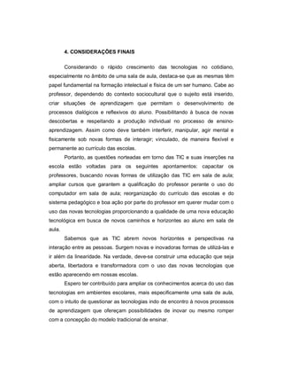 4. CONSIDERAÇÕES FINAIS

        Considerando o rápido crescimento das tecnologias no cotidiano,
especialmente no âmbito de uma sala de aula, destaca-se que as mesmas têm
papel fundamental na formação intelectual e física de um ser humano. Cabe ao
professor, dependendo do contexto sociocultural que o sujeito está inserido,
criar situações de aprendizagem que permitam o desenvolvimento de
processos dialógicos e reflexivos do aluno. Possibilitando à busca de novas
descobertas e respeitando a produção individual no processo de ensino-
aprendizagem. Assim como deve também interferir, manipular, agir mental e
fisicamente sob novas formas de interagir; vinculado, de maneira flexível e
permanente ao currículo das escolas.
        Portanto, as questões norteadas em torno das TIC e suas inserções na
escola estão voltadas para os seguintes apontamentos: capacitar os
professores, buscando novas formas de utilização das TIC em sala de aula;
ampliar cursos que garantem a qualificação do professor perante o uso do
computador em sala de aula; reorganização do currículo das escolas e do
sistema pedagógico e boa ação por parte do professor em querer mudar com o
uso das novas tecnologias proporcionando a qualidade de uma nova educação
tecnológica em busca de novos caminhos e horizontes ao aluno em sala de
aula.
        Sabemos que as TIC abrem novos horizontes e perspectivas na
interação entre as pessoas. Surgem novas e inovadoras formas de utilizá-las e
ir além da linearidade. Na verdade, deve-se construir uma educação que seja
aberta, libertadora e transformadora com o uso das novas tecnologias que
estão aparecendo em nossas escolas.
        Espero ter contribuído para ampliar os conhecimentos acerca do uso das
tecnologias em ambientes escolares, mais especificamente uma sala de aula,
com o intuito de questionar as tecnologias indo de encontro à novos processos
de aprendizagem que ofereçam possibilidades de inovar ou mesmo romper
com a concepção do modelo tradicional de ensinar.
 