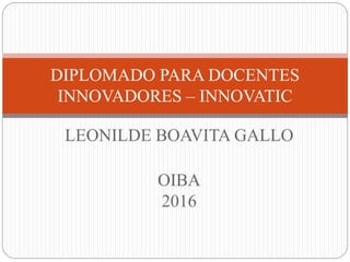 LEONILDE BOAVITA GALLO
OIBA
2016
DIPLOMADO PARA DOCENTES
INNOVADORES – INNOVATIC
 