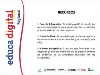 RECURSOS

1. Sala de Informática: Es indispensable el uso de los
recursos tecnológicos para desarrollar las actividades
propuestas dentro de este proyecto.

2. Salón de Clase: Es de vital importancia pues en este
recinto se orienta a los estudiantes y se interactúa con
ellos.

3. Cámara Fotográfica: El uso de esta herramienta es
necesaria ya que por medio de ella se pueden obtener
las evidencias de las actividades realizadas con los
estudiantes.
 