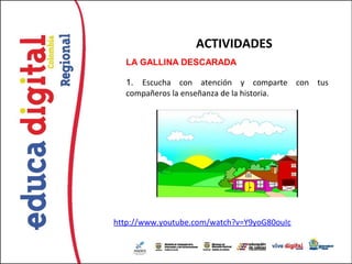 ACTIVIDADES
  LA GALLINA DESCARADA

  1.  Escucha con atención y comparte con tus
  compañeros la enseñanza de la historia.




http://www.youtube.com/watch?v=Y9yoG80ouIc
 