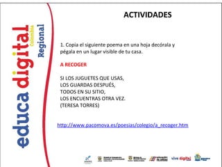 ACTIVIDADES


 1. Copia el siguiente poema en una hoja decórala y
 pégala en un lugar visible de tu casa.

 A RECOGER

 SI LOS JUGUETES QUE USAS,
 LOS GUARDAS DESPUÉS,
 TODOS EN SU SITIO,
 LOS ENCUENTRAS OTRA VEZ.
 (TERESA TORRES)


http://www.pacomova.es/poesias/colegio/a_recoger.htm
 