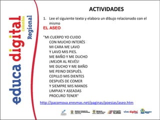 ACTIVIDADES
 1. Lee el siguiente texto y elabora un dibujo relacionado con el
    mismo
 EL ASEO

 "MI CUERPO YO CUIDO
    CON MUCHO INTERÉS
    MI CARA ME LAVO
    Y LAVO MIS PIES.
    ME BAÑO Y ME DUCHO
    ¡MEJOR AL REVÉS!
    ME DUCHO Y ME BAÑO
    ME PEINO DESPUÉS.
    CEPILLO MIS DIENTES
    DESPUÉS DE COMER
    Y SIEMPRE MIS MANOS
    LIMPIAS Y ASEADAS
    PROCURO TENER"
http://pacomova.eresmas.net/paginas/poesias/aseo.htm
 