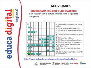ACTIVIDADES
      CRUCIGRAMA ( EL OSO Y LOS VIAJEROS)  
    1. En relación con la lectura anterior llena el siguiente
    crucigrama




http://www.aplicaciones.info/pasatiempos/pavhp04c.htm
 