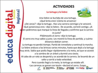 ACTIVIDADES
                           La tortuga y la liebre

                      Una liebre se burlaba de una tortuga.
                      -¡Qué lenta eres! ¡Cómo te arrastras!
    -¿De veras? –dijo la tortuga-. Haz una carrera conmigo y te venceré.
   -Qué jactanciosa eres –dijo la liebre-. De acuerdo, correré contigo. ¿A
quién pediremos que marque la línea de llegada y confirme que la carrera
                                    es justa?
                      -Pidámoselo al zorro –dijo la tortuga.
   El zorro era muy sabio y justo. Les mostró la línea de partida, y cuánta
                            distancia debían correr.
  La tortuga no perdió tiempo. Partió de inmediato y continuó la marcha.
 La liebre anduvo a los brincos varios minutos, hasta que dejó a la tortuga
muy atrás. Sabía que podía llegar rápidamente a la meta, así que se acostó
                a la sombra de un árbol y durmió una siesta.
 Al cabo de un rato se despertó y se acordó de la carrera. Se levantó de un
                        salto y corrió a toda velocidad.
             Pero cuando llegó a la meta, la tortuga ya estaba allí.
          -Las carreras se ganan con tesón –declaró el zorro. Esopo.
 