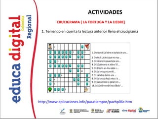 ACTIVIDADES
          CRUCIGRAMA ( LA TORTUGA Y LA LIEBRE)
                                 
 1. Teniendo en cuenta la lectura anterior llena el crucigrama




http://www.aplicaciones.info/pasatiempos/pavhp06c.htm
 