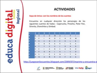 ACTIVIDADES
     Sopa de letras: con los nombres de los cuentos

     Encuentra en cualquier dirección los personajes de los
     siguientes cuentos de hadas : Caperucita, Pinocho, Peter Pan,
     Sirenita, Chanchitos y Simbad.


    C      H   A    N     C     H     I     T    O     S
    N      A   A    S     O     M     U     I    P     I
    A      E   P    I     N     O     C     H    O     M
    P      P   R    E     N     D     E     R    L     B
    R      L   E    B     R     A     R     I    G     A
    E      B   T    Y     S     U     J     D    A     D
    T      V   E    I     A     N     C     U    R     O
    E      S   P    O     N     J     A     I    C     O
    P      O   S    I     R     E     N     I    T     A
    T      A   N    A     Ñ     R     H     P    O     A


http://juegoconloscuentos.blogspot.com/2009/07/imprime-y-encuentra-e
 