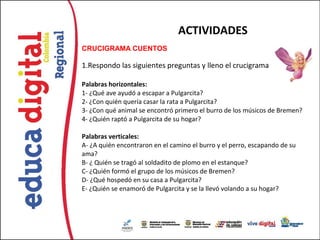 ACTIVIDADES
CRUCIGRAMA CUENTOS  

1.Respondo las siguientes preguntas y lleno el crucigrama

Palabras horizontales:
1- ¿Qué ave ayudó a escapar a Pulgarcita?
2- ¿Con quién quería casar la rata a Pulgarcita?
3- ¿Con qué animal se encontró primero el burro de los músicos de Bremen?
4- ¿Quién raptó a Pulgarcita de su hogar?

Palabras verticales:
A- ¿A quién encontraron en el camino el burro y el perro, escapando de su
ama?
B- ¿ Quién se tragó al soldadito de plomo en el estanque?
C- ¿Quién formó el grupo de los músicos de Bremen?
D- ¿Qué hospedó en su casa a Pulgarcita?
E- ¿Quién se enamoró de Pulgarcita y se la llevó volando a su hogar?
 