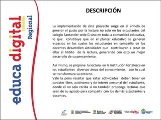 DESCRIPCIÓN

La implementación de éste proyecto surge en el anhelo de
generar el gusto por la lectura no solo en los estudiantes del
colegio Santander sede G sino en toda la comunidad educativa,
lo que constituye que en el plantel educativo se generen
espacios en los cuales los estudiantes en compañía de los
docentes desarrollen actividades que contribuyan a crear en
ellos el hábito de la lectura, generando con esto un mejor
desarrollo de su pensamiento.

Así mismo, se propone la lectura en la institución fortalezca en
los estudiantes diversas áreas del conocimiento, con lo cual
se transformara su entorno.
Vale la pena resaltar que estas actividades deben tener un
carácter libre, autónomo y de interés personal del estudiante,
donde él no solo reciba si no también proponga lecturas que
sean de su agrado para compartir con los demás estudiantes y
docentes.
 
 
