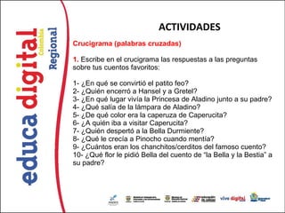 ACTIVIDADES
Crucigrama (palabras cruzadas)

1. Escribe en el crucigrama las respuestas a las preguntas 
sobre tus cuentos favoritos: 

1- ¿En qué se convirtió el patito feo?
2- ¿Quién encerró a Hansel y a Gretel?
3- ¿En qué lugar vivía la Princesa de Aladino junto a su padre?
4- ¿Qué salía de la lámpara de Aladino?
5- ¿De qué color era la caperuza de Caperucita?
6- ¿A quién iba a visitar Caperucita?
7- ¿Quién despertó a la Bella Durmiente?
8- ¿Qué le crecía a Pinocho cuando mentía?
9- ¿Cuántos eran los chanchitos/cerditos del famoso cuento?
10- ¿Qué flor le pidió Bella del cuento de “la Bella y la Bestia” a 
su padre?
 