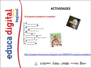 ACTIVIDADES

  Crucigrama (palabras cruzadas)


1- C __ __ __ __
2- __ __ __ __ A
3- P __ __ __ __ __ __
4- __ E __ __ __
5- R __ __ __
6- __ __ U __ __ __
7 __ __ __ __ C __ __ __
8- __ __ __ I __
9- T __ __ __
10- __ __ __ A




 http://juegoconloscuentos.blogspot.com/2009/07/crucigrama-palabras-
 